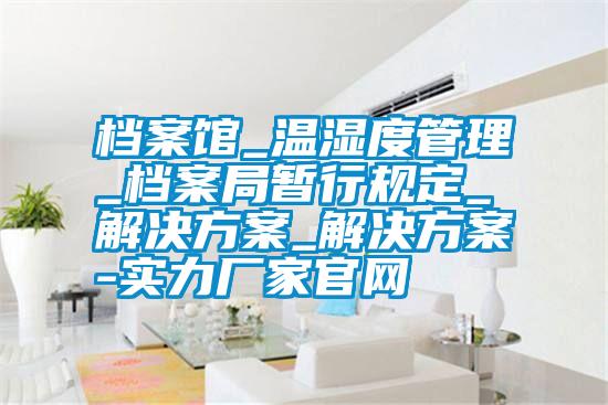 檔案館_溫濕度管理_檔案局暫行規定_解決方案_解決方案-實力廠家官網